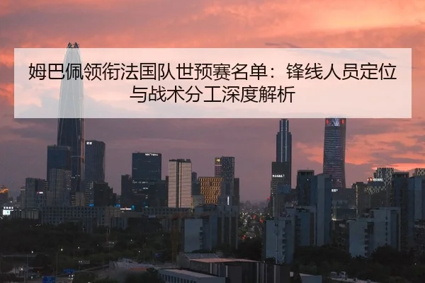姆巴佩领衔法国队世预赛名单：锋线人员定位与战术分工深度解析